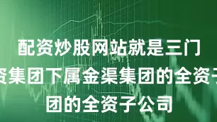 配资炒股网站就是三门峡投资集团下属金渠集团的全资子公司