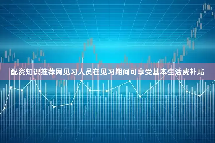 配资知识推荐网见习人员在见习期间可享受基本生活费补贴