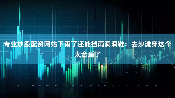 专业炒股配资网站下雨了还能挡雨洞洞鞋：去沙滩穿这个太合适了