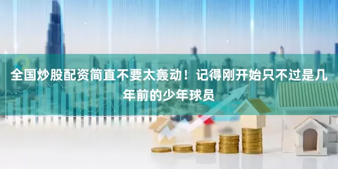 全国炒股配资简直不要太轰动！记得刚开始只不过是几年前的少年球员