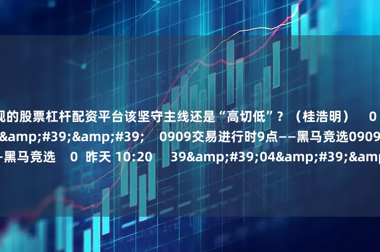 最正规的股票杠杆配资平台该坚守主线还是“高切低”？（桂浩明）    0  昨天 13:34     39&#39;22&#39;&#39;    0909交易进行时9点——黑马竞选0909交易进行时9点——黑马竞选    0  昨天 10:20     39&#39;04&#39;&#39;    0908交易进行时9点档——黑马竞选0908交易进行