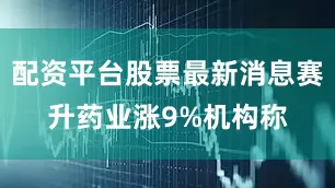 配资平台股票最新消息赛升药业涨9%机构称